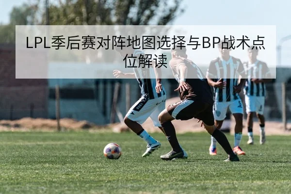 LPL季后赛对阵地图选择与BP战术点位解读